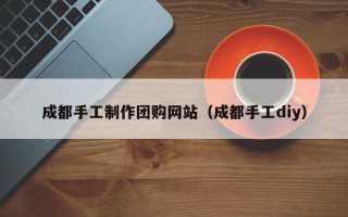 乐陵成都手工制作团购网站（成都手工diy）