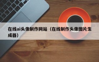 乐陵在线ai头像制作网站（在线制作头像图片生成器）